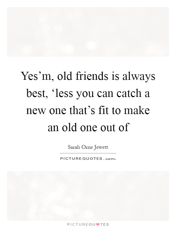 Yes'm, old friends is always best, ‘less you can catch a new one that's fit to make an old one out of Picture Quote #1