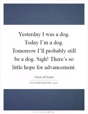 Yesterday I was a dog. Today I’m a dog. Tomorrow I’ll probably still be a dog. Sigh! There’s so little hope for advancement Picture Quote #1