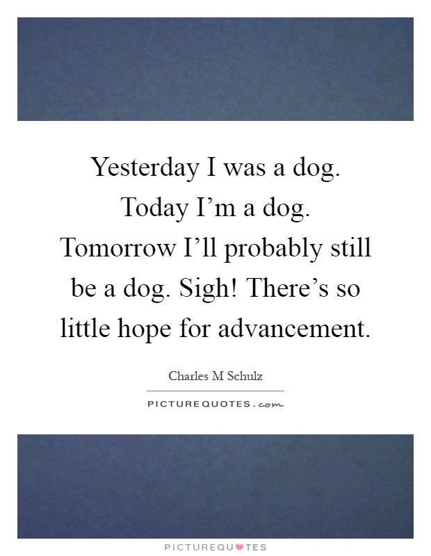 Yesterday I was a dog. Today I'm a dog. Tomorrow I'll probably still be a dog. Sigh! There's so little hope for advancement Picture Quote #1
