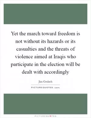 Yet the march toward freedom is not without its hazards or its casualties and the threats of violence aimed at Iraqis who participate in the election will be dealt with accordingly Picture Quote #1