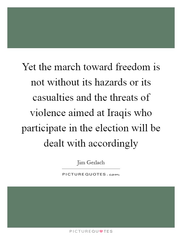Yet the march toward freedom is not without its hazards or its casualties and the threats of violence aimed at Iraqis who participate in the election will be dealt with accordingly Picture Quote #1