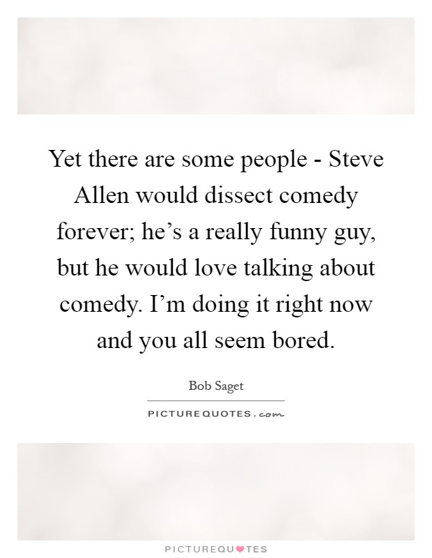 Yet there are some people - Steve Allen would dissect comedy forever; he's a really funny guy, but he would love talking about comedy. I'm doing it right now and you all seem bored Picture Quote #1