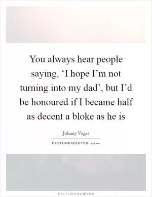 You always hear people saying, ‘I hope I’m not turning into my dad’, but I’d be honoured if I became half as decent a bloke as he is Picture Quote #1