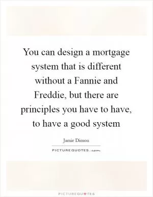 You can design a mortgage system that is different without a Fannie and Freddie, but there are principles you have to have, to have a good system Picture Quote #1