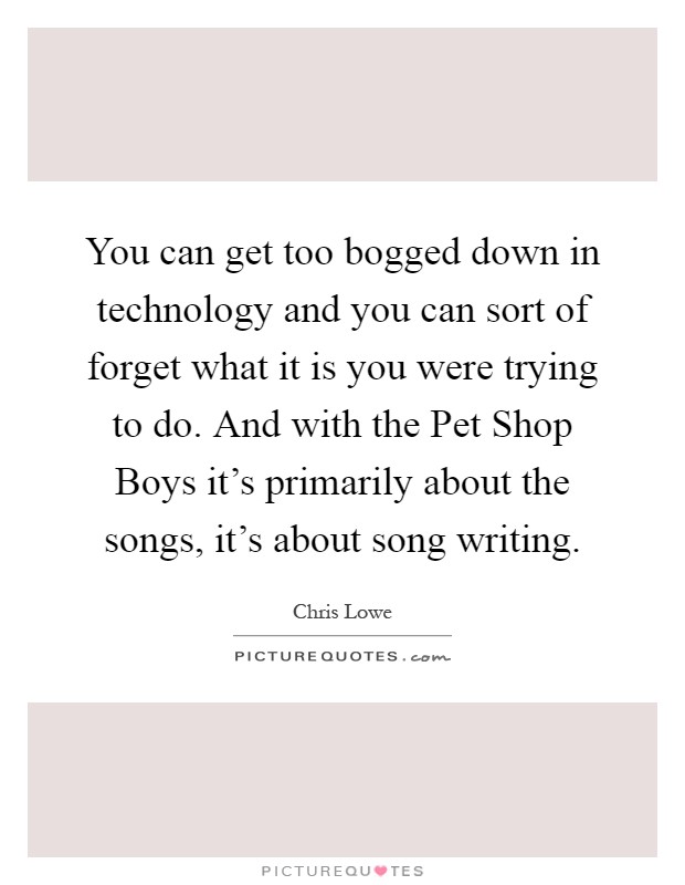 You can get too bogged down in technology and you can sort of forget what it is you were trying to do. And with the Pet Shop Boys it's primarily about the songs, it's about song writing Picture Quote #1