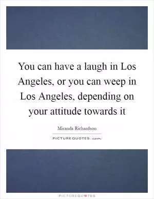 You can have a laugh in Los Angeles, or you can weep in Los Angeles, depending on your attitude towards it Picture Quote #1