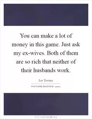 You can make a lot of money in this game. Just ask my ex-wives. Both of them are so rich that neither of their husbands work Picture Quote #1