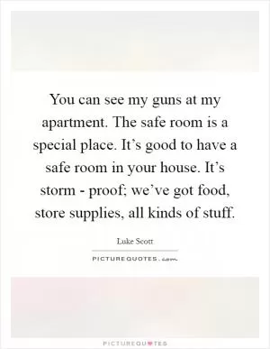 You can see my guns at my apartment. The safe room is a special place. It’s good to have a safe room in your house. It’s storm - proof; we’ve got food, store supplies, all kinds of stuff Picture Quote #1