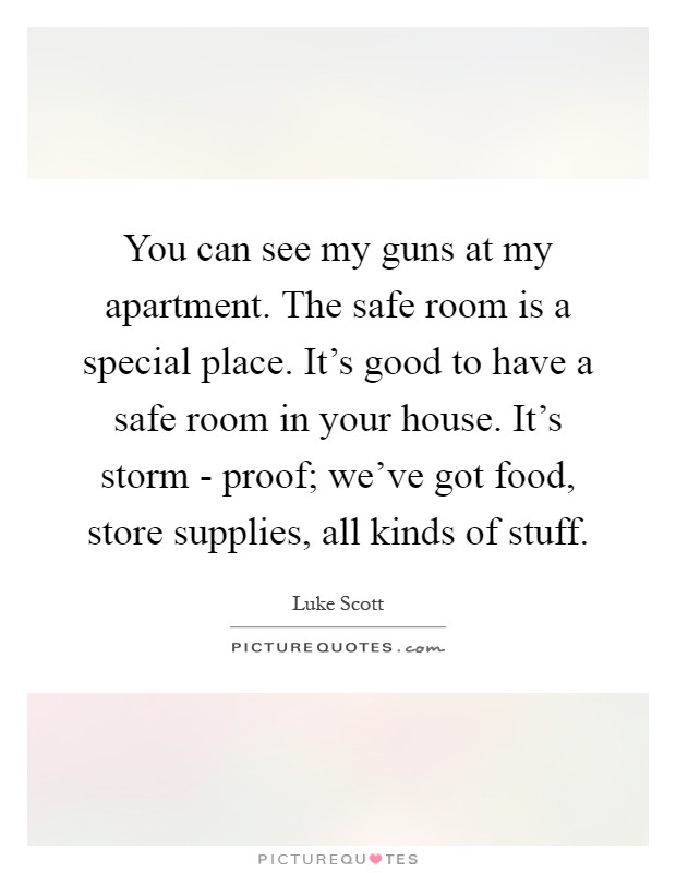 You can see my guns at my apartment. The safe room is a special place. It's good to have a safe room in your house. It's storm - proof; we've got food, store supplies, all kinds of stuff Picture Quote #1