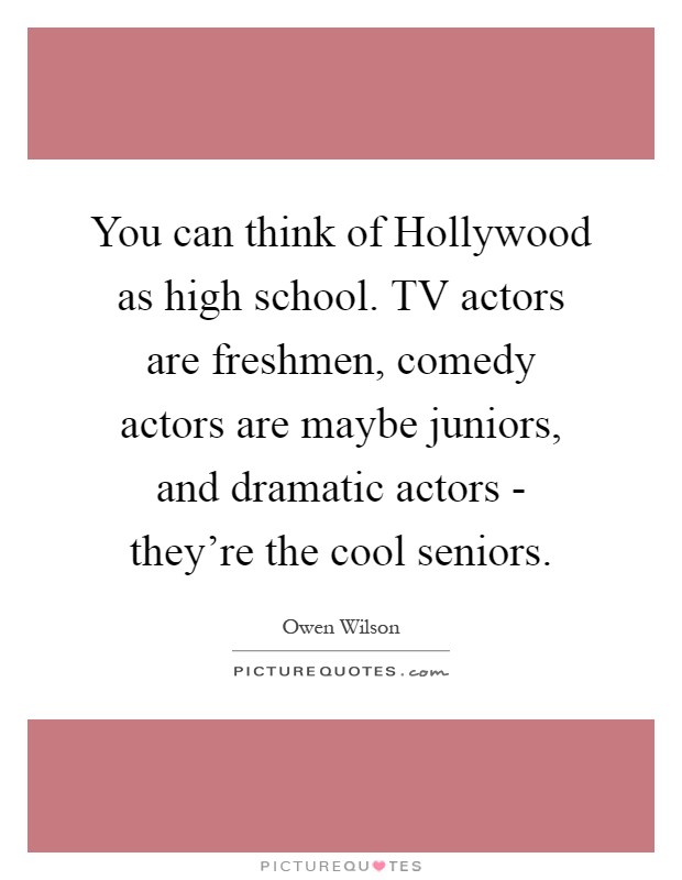 You can think of Hollywood as high school. TV actors are freshmen, comedy actors are maybe juniors, and dramatic actors - they're the cool seniors Picture Quote #1