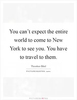 You can’t expect the entire world to come to New York to see you. You have to travel to them Picture Quote #1