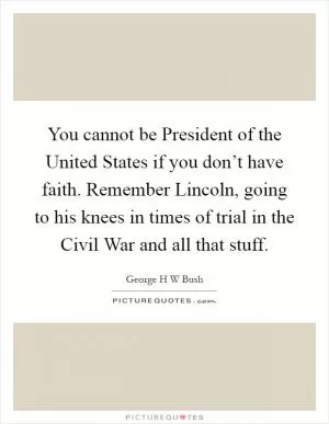 You cannot be President of the United States if you don’t have faith. Remember Lincoln, going to his knees in times of trial in the Civil War and all that stuff Picture Quote #1