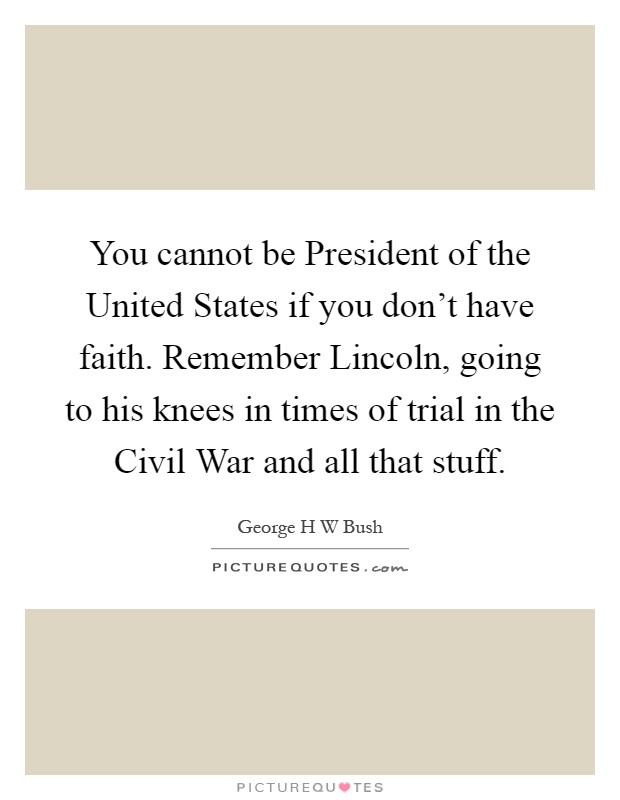 You cannot be President of the United States if you don't have faith. Remember Lincoln, going to his knees in times of trial in the Civil War and all that stuff Picture Quote #1