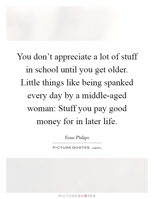 You don't appreciate a lot of stuff in school until you get older. Little things like being spanked every day by a middle-aged woman: Stuff you pay good money for in later life Picture Quote #1