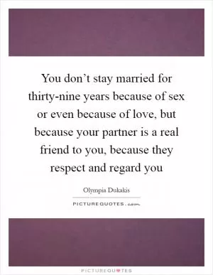 You don’t stay married for thirty-nine years because of sex or even because of love, but because your partner is a real friend to you, because they respect and regard you Picture Quote #1