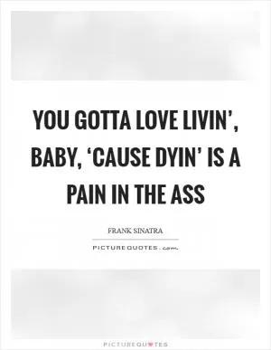 You gotta love livin’, baby, ‘cause dyin’ is a pain in the ass Picture Quote #1