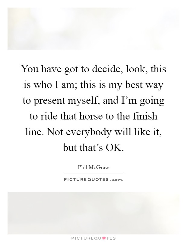 You have got to decide, look, this is who I am; this is my best way to present myself, and I'm going to ride that horse to the finish line. Not everybody will like it, but that's OK Picture Quote #1