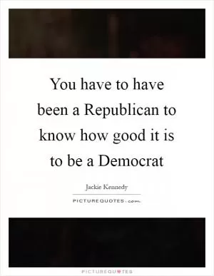 You have to have been a Republican to know how good it is to be a Democrat Picture Quote #1