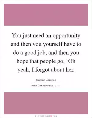 You just need an opportunity and then you yourself have to do a good job, and then you hope that people go, ‘Oh yeah, I forgot about her Picture Quote #1
