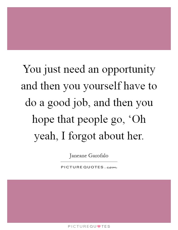 You just need an opportunity and then you yourself have to do a good job, and then you hope that people go, ‘Oh yeah, I forgot about her Picture Quote #1