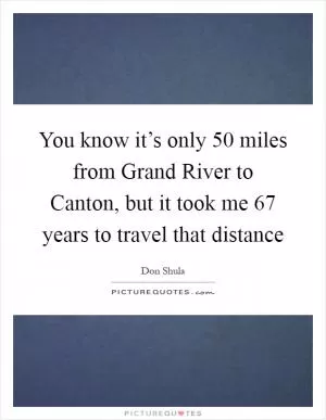 You know it’s only 50 miles from Grand River to Canton, but it took me 67 years to travel that distance Picture Quote #1