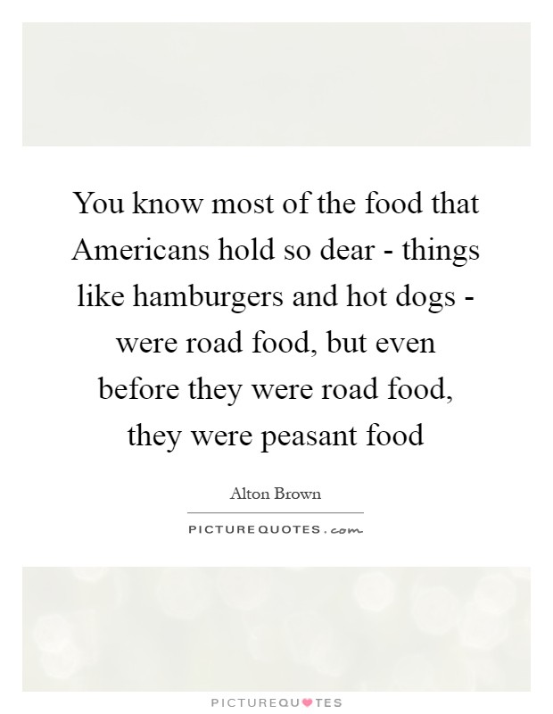 You know most of the food that Americans hold so dear - things like hamburgers and hot dogs - were road food, but even before they were road food, they were peasant food Picture Quote #1