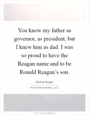 You know my father as governor, as president, but I knew him as dad. I was so proud to have the Reagan name and to be Ronald Reagan’s son Picture Quote #1
