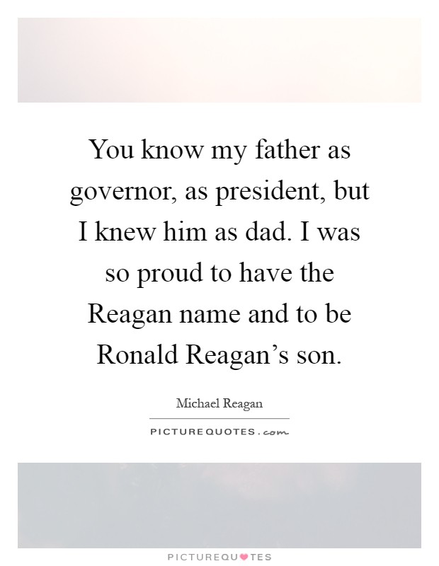 You know my father as governor, as president, but I knew him as dad. I was so proud to have the Reagan name and to be Ronald Reagan's son Picture Quote #1
