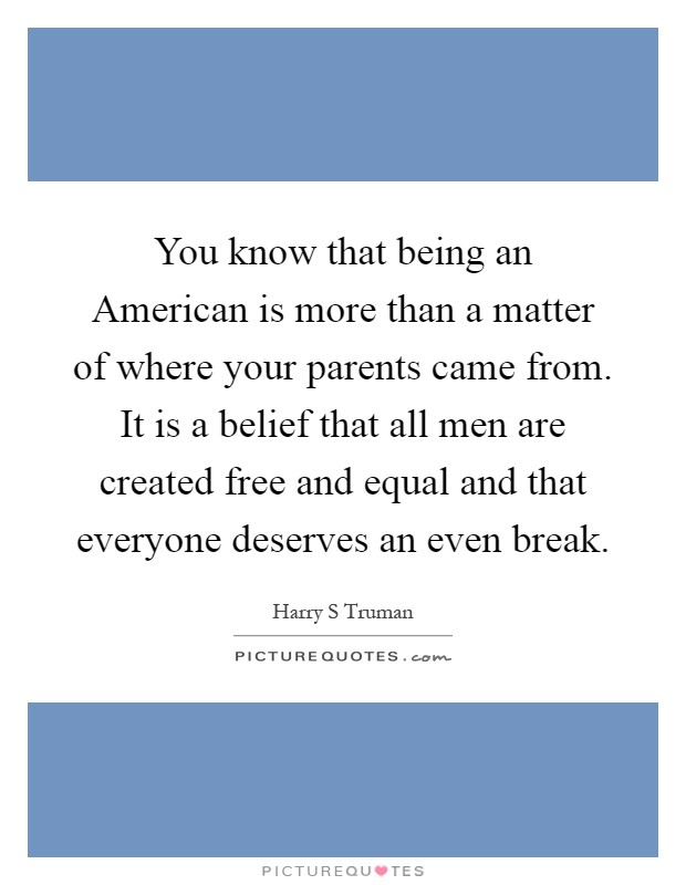 You know that being an American is more than a matter of where your parents came from. It is a belief that all men are created free and equal and that everyone deserves an even break Picture Quote #1