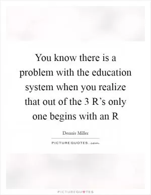 You know there is a problem with the education system when you realize that out of the 3 R’s only one begins with an R Picture Quote #1