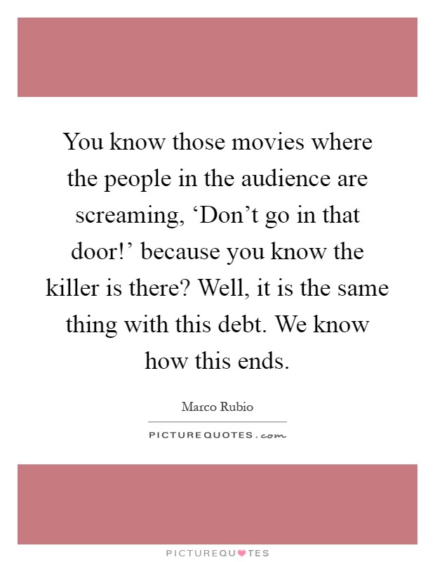 You know those movies where the people in the audience are screaming, ‘Don't go in that door!' because you know the killer is there? Well, it is the same thing with this debt. We know how this ends Picture Quote #1