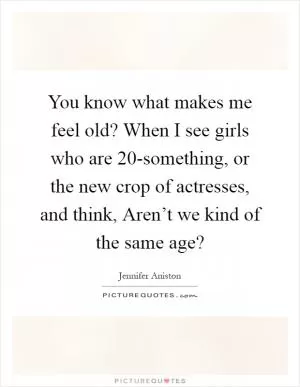 You know what makes me feel old? When I see girls who are 20-something, or the new crop of actresses, and think, Aren’t we kind of the same age? Picture Quote #1