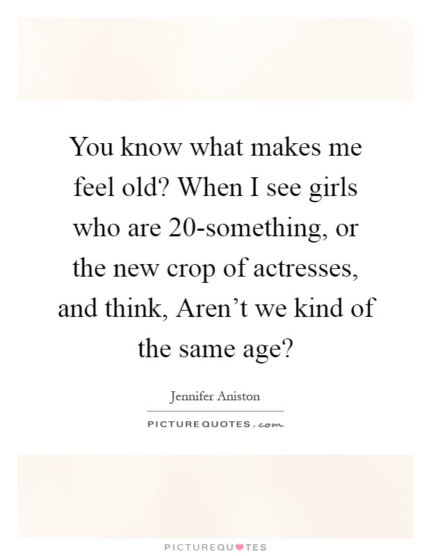 You know what makes me feel old? When I see girls who are 20-something, or the new crop of actresses, and think, Aren't we kind of the same age? Picture Quote #1