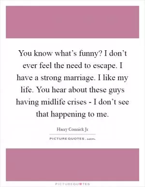 You know what’s funny? I don’t ever feel the need to escape. I have a strong marriage. I like my life. You hear about these guys having midlife crises - I don’t see that happening to me Picture Quote #1