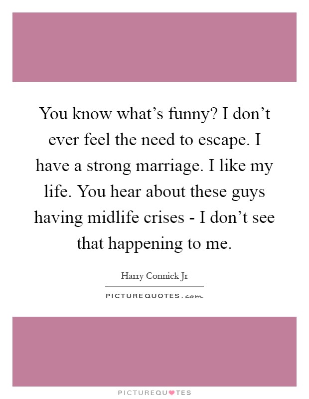 You know what's funny? I don't ever feel the need to escape. I have a strong marriage. I like my life. You hear about these guys having midlife crises - I don't see that happening to me Picture Quote #1