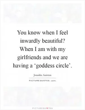 You know when I feel inwardly beautiful? When I am with my girlfriends and we are having a ‘goddess circle’ Picture Quote #1