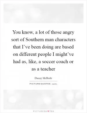 You know, a lot of those angry sort of Southern man characters that I’ve been doing are based on different people I might’ve had as, like, a soccer coach or as a teacher Picture Quote #1