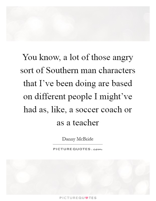 You know, a lot of those angry sort of Southern man characters that I've been doing are based on different people I might've had as, like, a soccer coach or as a teacher Picture Quote #1