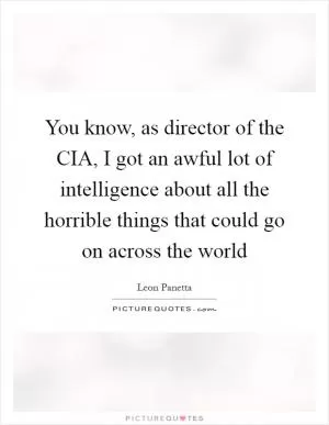 You know, as director of the CIA, I got an awful lot of intelligence about all the horrible things that could go on across the world Picture Quote #1