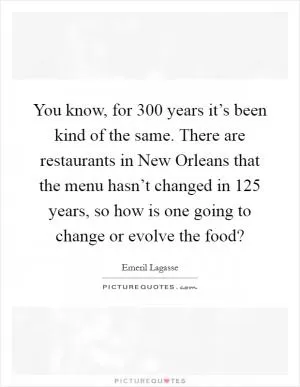 You know, for 300 years it’s been kind of the same. There are restaurants in New Orleans that the menu hasn’t changed in 125 years, so how is one going to change or evolve the food? Picture Quote #1