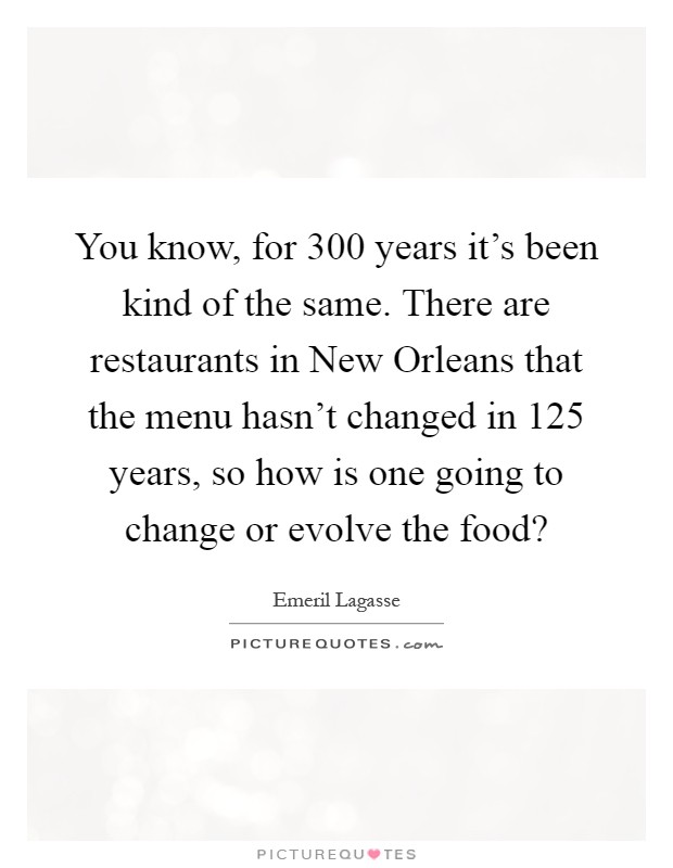 You know, for 300 years it's been kind of the same. There are restaurants in New Orleans that the menu hasn't changed in 125 years, so how is one going to change or evolve the food? Picture Quote #1