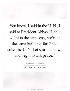 You know, I said in the U. N., I said to President Abbas, ‘Look, we’re in the same city, we’re in the same building, for God’s sake, the U. N. Let’s just sit down and begin to talk peace. ‘ Picture Quote #1