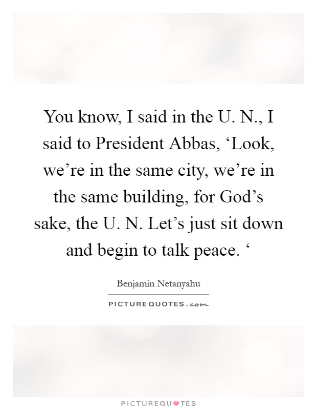 You know, I said in the U. N., I said to President Abbas, ‘Look, we're in the same city, we're in the same building, for God's sake, the U. N. Let's just sit down and begin to talk peace. ‘ Picture Quote #1