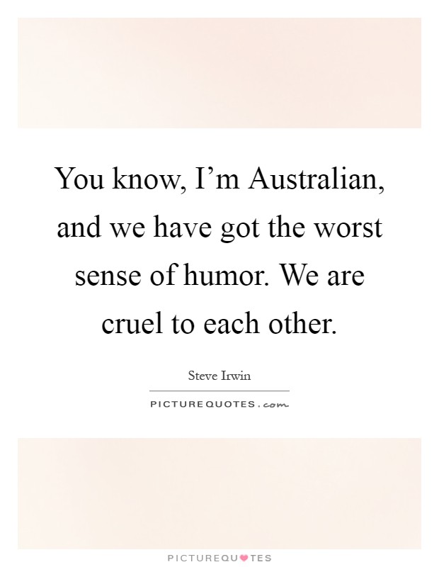 You know, I'm Australian, and we have got the worst sense of humor. We are cruel to each other Picture Quote #1
