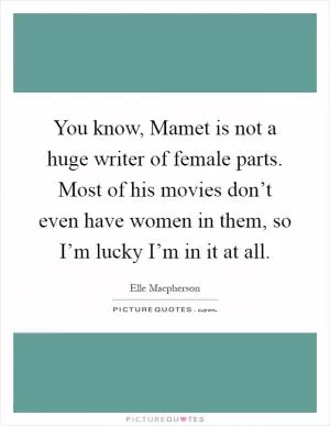 You know, Mamet is not a huge writer of female parts. Most of his movies don’t even have women in them, so I’m lucky I’m in it at all Picture Quote #1
