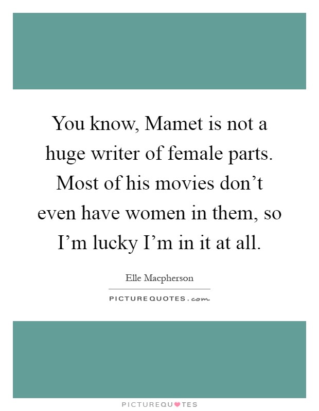 You know, Mamet is not a huge writer of female parts. Most of his movies don't even have women in them, so I'm lucky I'm in it at all Picture Quote #1