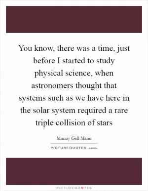 You know, there was a time, just before I started to study physical science, when astronomers thought that systems such as we have here in the solar system required a rare triple collision of stars Picture Quote #1