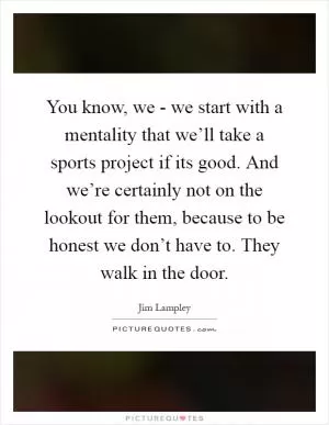 You know, we - we start with a mentality that we’ll take a sports project if its good. And we’re certainly not on the lookout for them, because to be honest we don’t have to. They walk in the door Picture Quote #1
