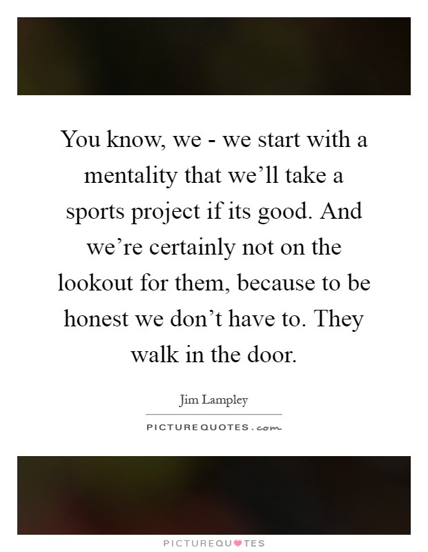 You know, we - we start with a mentality that we'll take a sports project if its good. And we're certainly not on the lookout for them, because to be honest we don't have to. They walk in the door Picture Quote #1