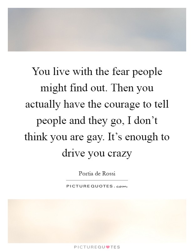 You live with the fear people might find out. Then you actually have the courage to tell people and they go, I don't think you are gay. It's enough to drive you crazy Picture Quote #1